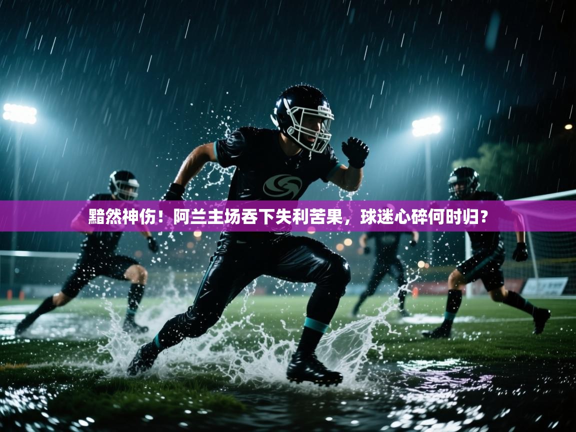 黯然神伤！阿兰主场吞下失利苦果，球迷心碎何时归？